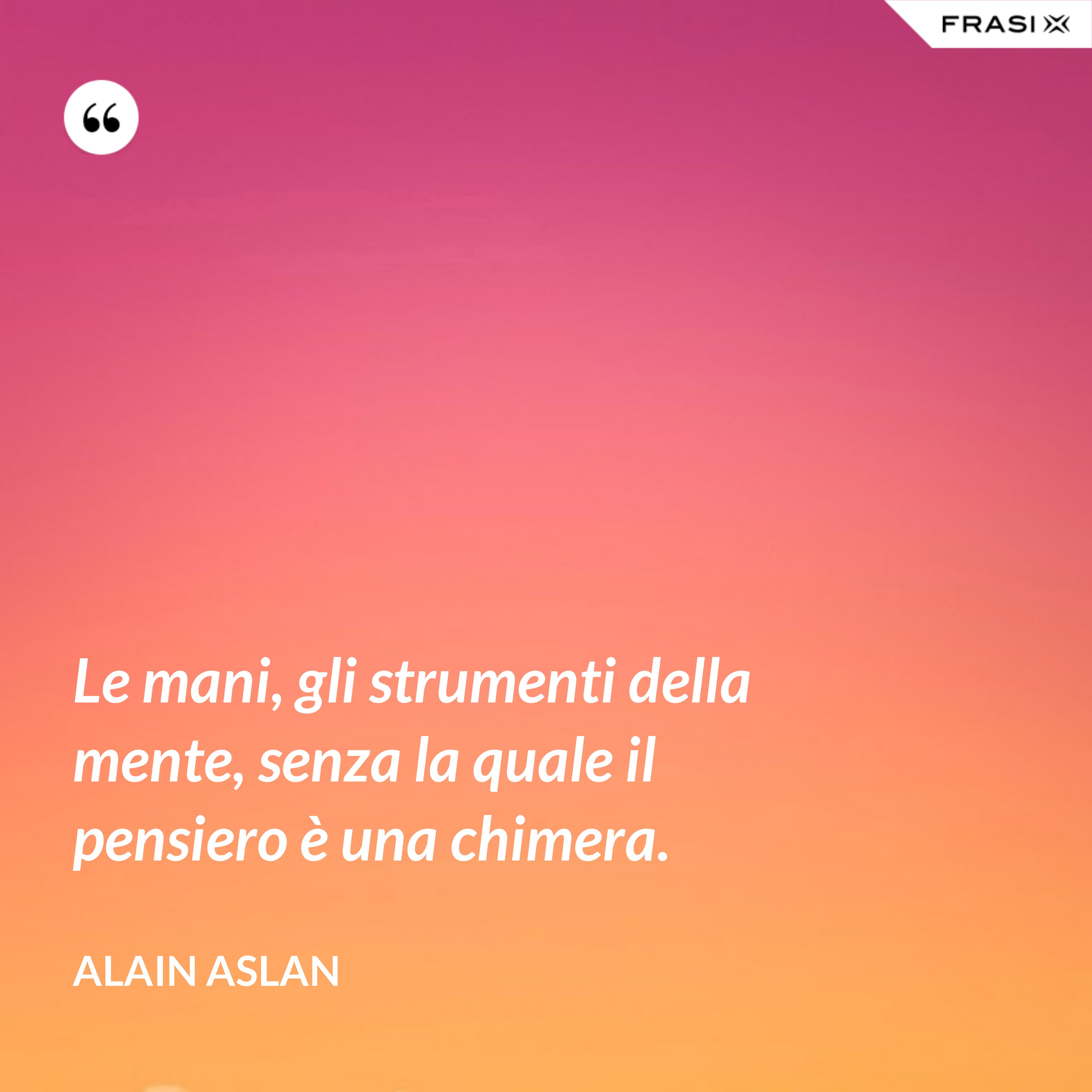 Le mani, gli strumenti della mente, senza la quale il pensiero è una chimera. - Alain Aslan