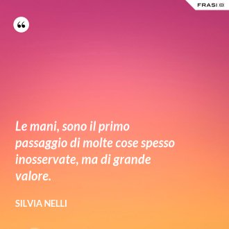 Le mani, sono il primo passaggio di molte cose spesso inosservate, ma di grande valore. - Silvia Nelli