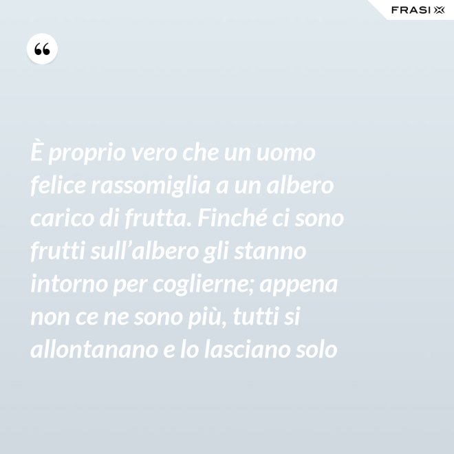 È proprio vero che un uomo felice rassomiglia a un albero carico di frutta. Finché ci sono frutti sull’albero gli stanno intorno per coglierne; appena non ce ne sono più, tutti si allontanano e lo lasciano solo - Anonimo