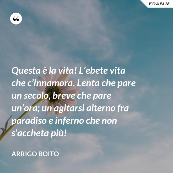Questa è la vita! L’ebete vita che c’innamora. Lenta che pare un secolo, breve che pare un’ora; un agitarsi alterno fra paradiso e inferno che non s’accheta più! - Arrigo Boito