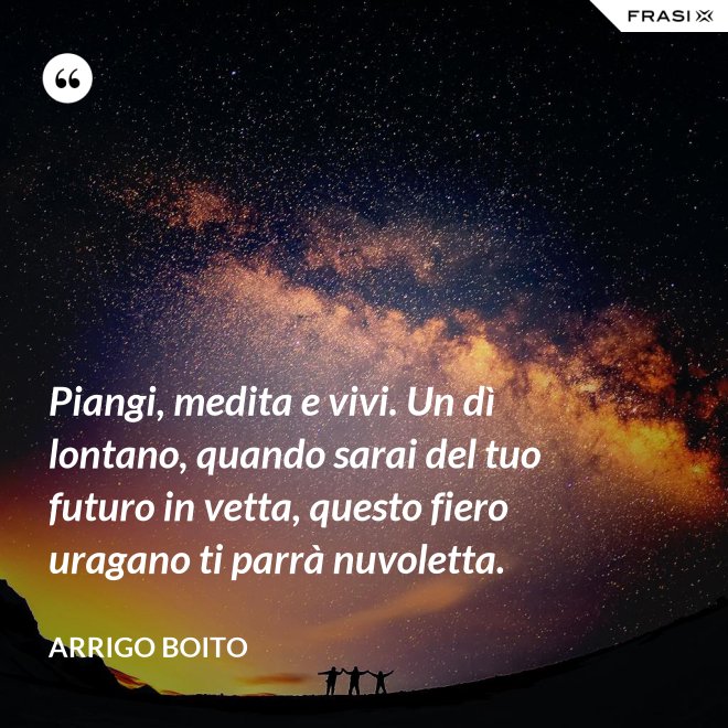 Piangi, medita e vivi. Un dì lontano, quando sarai del tuo futuro in vetta, questo fiero uragano ti parrà nuvoletta. - Arrigo Boito