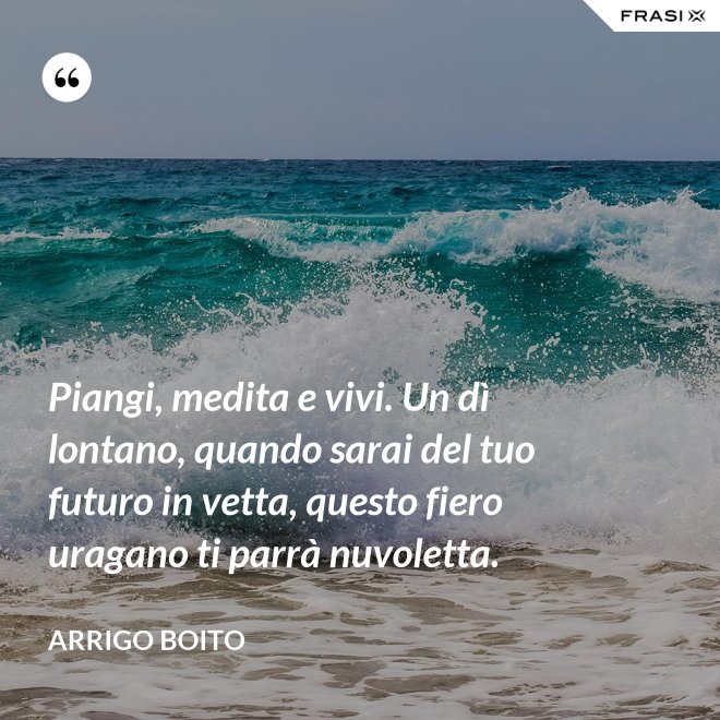 Piangi, medita e vivi. Un dì lontano, quando sarai del tuo futuro in vetta, questo fiero uragano ti parrà nuvoletta. - Arrigo Boito