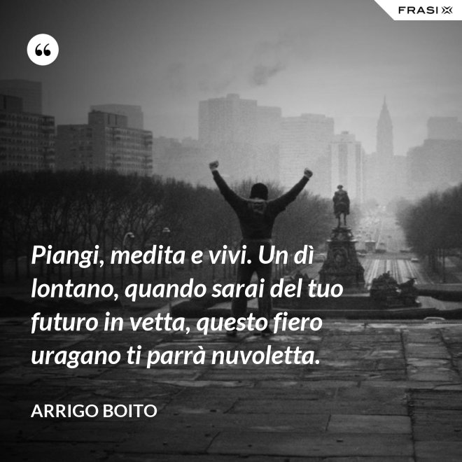Piangi, medita e vivi. Un dì lontano, quando sarai del tuo futuro in vetta, questo fiero uragano ti parrà nuvoletta. - Arrigo Boito