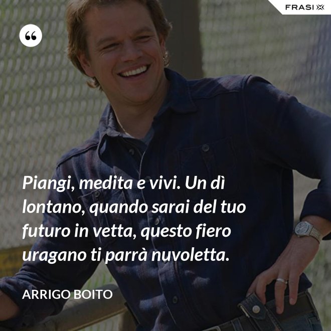 Piangi, medita e vivi. Un dì lontano, quando sarai del tuo futuro in vetta, questo fiero uragano ti parrà nuvoletta. - Arrigo Boito
