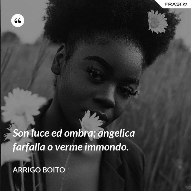 Son luce ed ombra; angelica farfalla o verme immondo. - Arrigo Boito