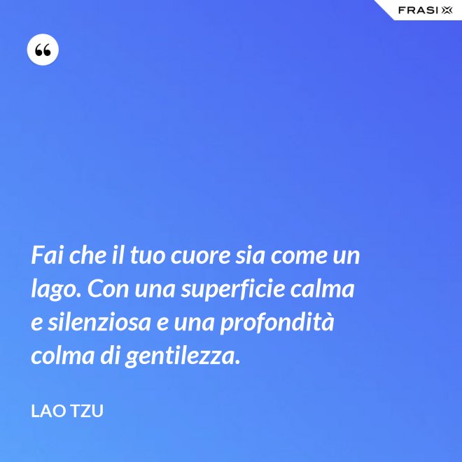 Fai che il tuo cuore sia come un lago. Con una superficie calma e silenziosa e una profondità colma di gentilezza. - Lao Tzu