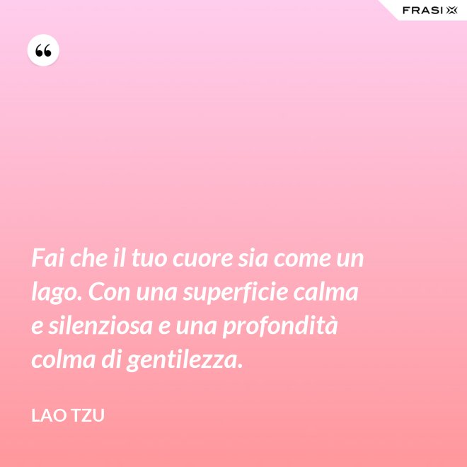 Fai che il tuo cuore sia come un lago. Con una superficie calma e silenziosa e una profondità colma di gentilezza. - Lao Tzu