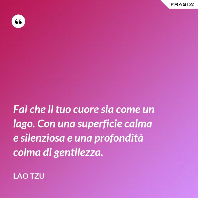 Fai che il tuo cuore sia come un lago. Con una superficie calma e silenziosa e una profondità colma di gentilezza. - Lao Tzu