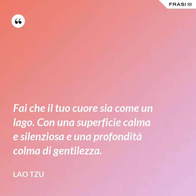 Fai che il tuo cuore sia come un lago. Con una superficie calma e silenziosa e una profondità colma di gentilezza. - Lao Tzu