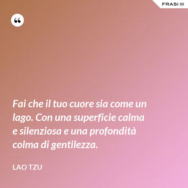 Fai che il tuo cuore sia come un lago. Con una superficie calma e silenziosa e una profondità colma di gentilezza. - Lao Tzu