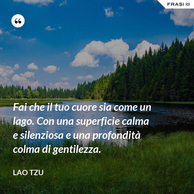 Fai che il tuo cuore sia come un lago. Con una superficie calma e silenziosa e una profondità colma di gentilezza. - Lao Tzu