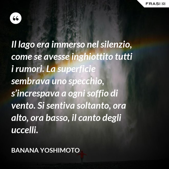 Il lago era immerso nel silenzio, come se avesse inghiottito tutti i rumori. La superficie sembrava uno specchio, s’increspava a ogni soffio di vento. Si sentiva soltanto, ora alto, ora basso, il canto degli uccelli. - Banana Yoshimoto