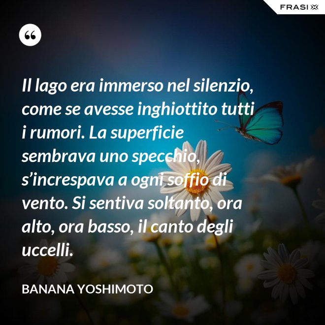 Il lago era immerso nel silenzio, come se avesse inghiottito tutti i rumori. La superficie sembrava uno specchio, s’increspava a ogni soffio di vento. Si sentiva soltanto, ora alto, ora basso, il canto degli uccelli. - Banana Yoshimoto