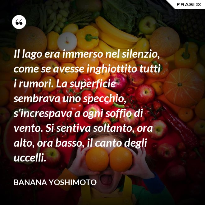 Il lago era immerso nel silenzio, come se avesse inghiottito tutti i rumori. La superficie sembrava uno specchio, s’increspava a ogni soffio di vento. Si sentiva soltanto, ora alto, ora basso, il canto degli uccelli. - Banana Yoshimoto