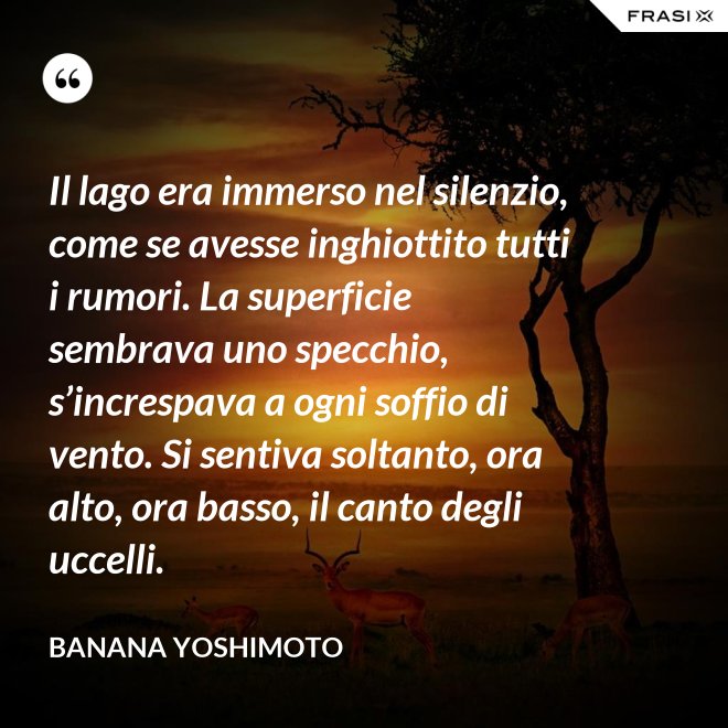 Il lago era immerso nel silenzio, come se avesse inghiottito tutti i rumori. La superficie sembrava uno specchio, s’increspava a ogni soffio di vento. Si sentiva soltanto, ora alto, ora basso, il canto degli uccelli. - Banana Yoshimoto