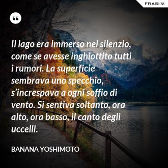 Il lago era immerso nel silenzio, come se avesse inghiottito tutti i rumori. La superficie sembrava uno specchio, s’increspava a ogni soffio di vento. Si sentiva soltanto, ora alto, ora basso, il canto degli uccelli. - Banana Yoshimoto
