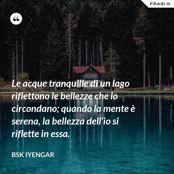Le acque tranquille di un lago riflettono le bellezze che lo circondano; quando la mente è serena, la bellezza dell’io si riflette in essa. - Bsk Iyengar