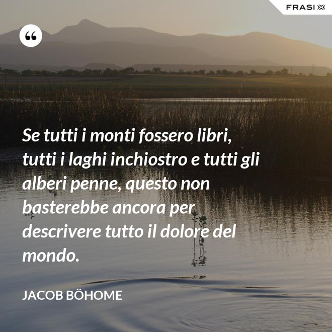 Se tutti i monti fossero libri, tutti i laghi inchiostro e tutti gli alberi penne, questo non basterebbe ancora per descrivere tutto il dolore del mondo. - Jacob Böhome