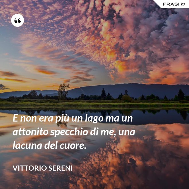 E non era più un lago ma un attonito specchio di me, una lacuna del cuore. - Vittorio Sereni
