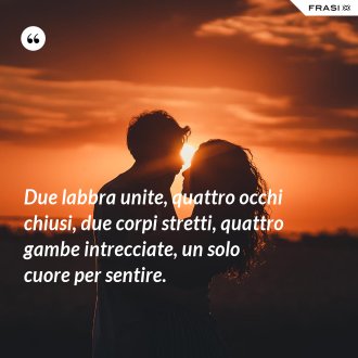 Due labbra unite, quattro occhi chiusi, due corpi stretti, quattro gambe intrecciate, un solo cuore per sentire. - Anonimo
