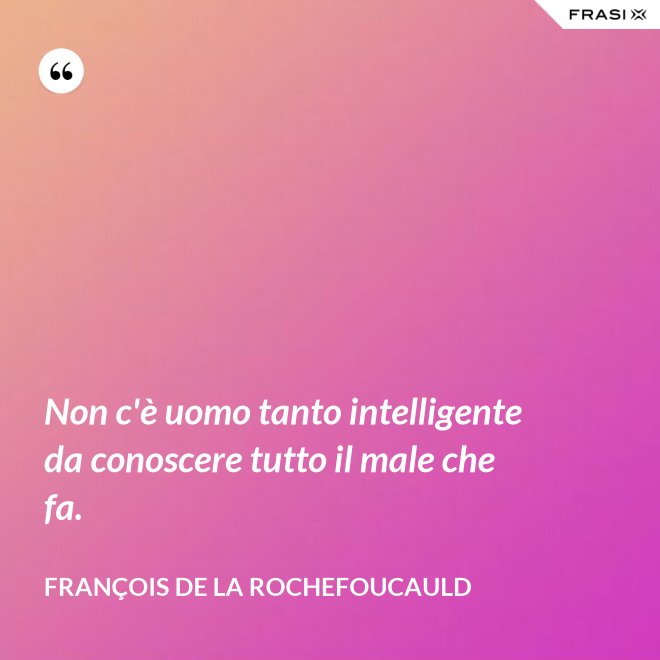 Non c'è uomo tanto intelligente da conoscere tutto il male che fa. - François de La Rochefoucauld