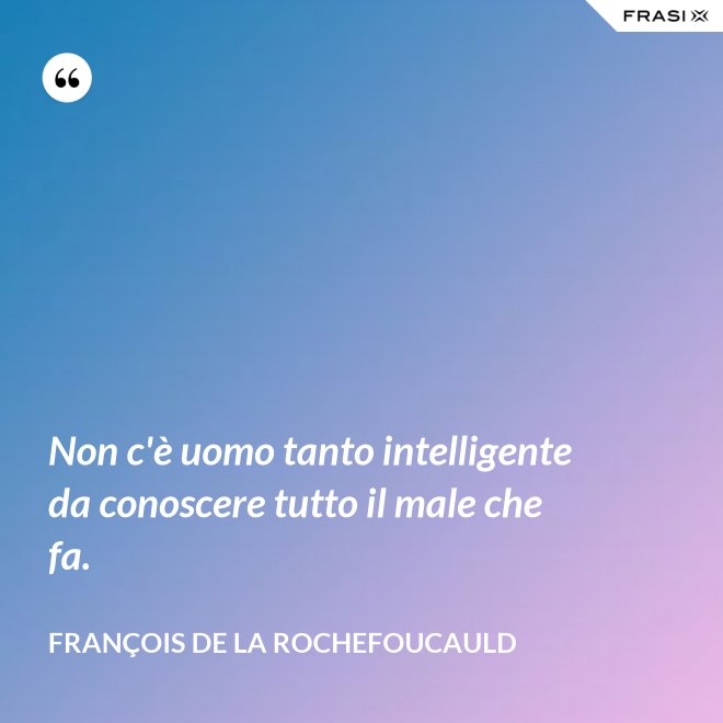 Non c'è uomo tanto intelligente da conoscere tutto il male che fa. - François de La Rochefoucauld