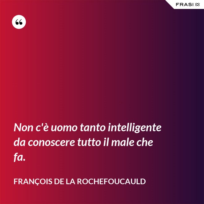 Non c'è uomo tanto intelligente da conoscere tutto il male che fa. - François de La Rochefoucauld