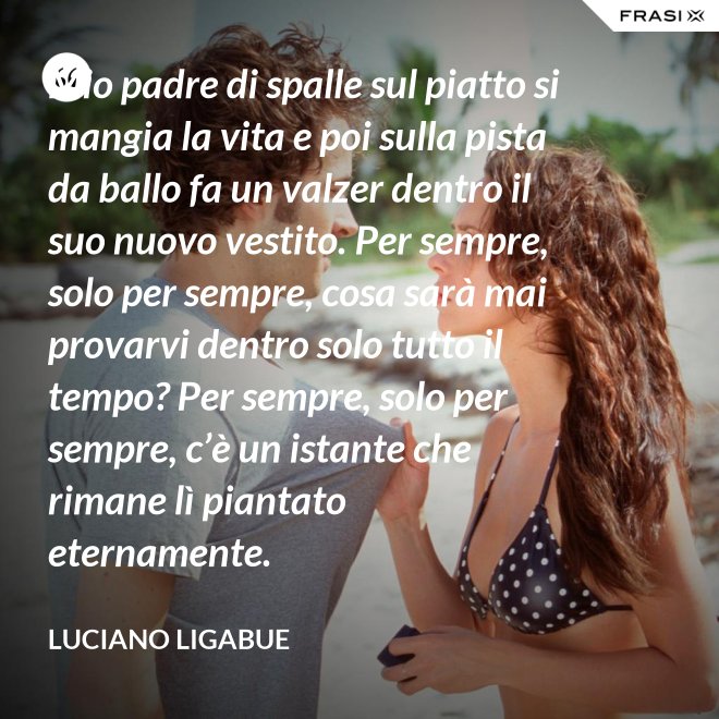 Mio padre di spalle sul piatto si mangia la vita e poi sulla pista da ballo fa un valzer dentro il suo nuovo vestito. Per sempre, solo per sempre, cosa sarà mai provarvi dentro solo tutto il tempo? Per sempre, solo per sempre, c’è un istante che rimane lì piantato eternamente. - Luciano Ligabue