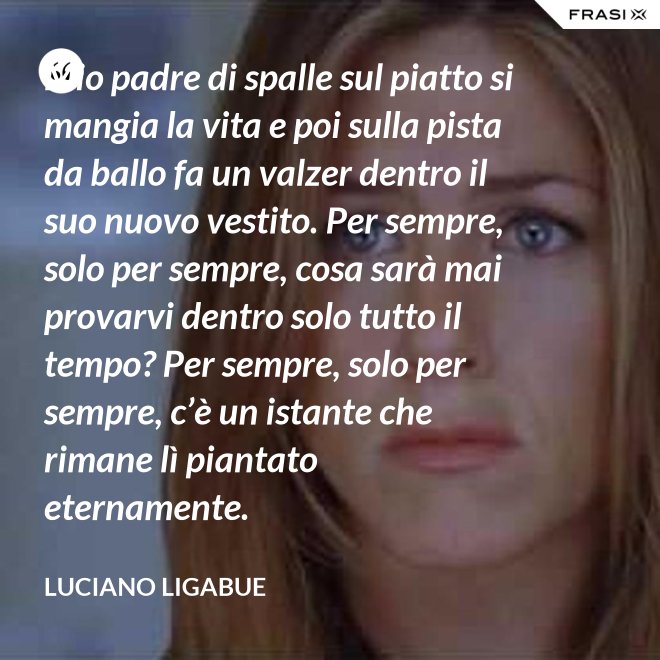 Mio padre di spalle sul piatto si mangia la vita e poi sulla pista da ballo fa un valzer dentro il suo nuovo vestito. Per sempre, solo per sempre, cosa sarà mai provarvi dentro solo tutto il tempo? Per sempre, solo per sempre, c’è un istante che rimane lì piantato eternamente. - Luciano Ligabue