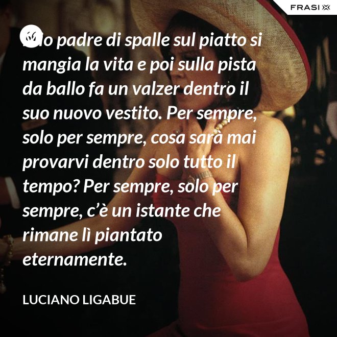 Mio padre di spalle sul piatto si mangia la vita e poi sulla pista da ballo fa un valzer dentro il suo nuovo vestito. Per sempre, solo per sempre, cosa sarà mai provarvi dentro solo tutto il tempo? Per sempre, solo per sempre, c’è un istante che rimane lì piantato eternamente. - Luciano Ligabue