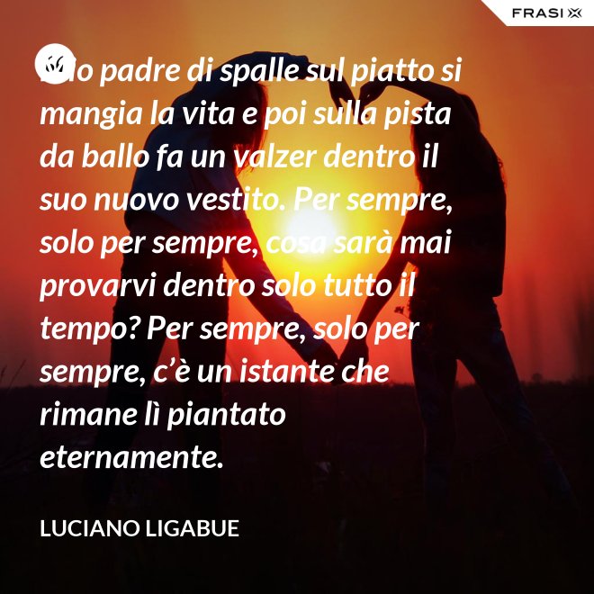 Mio padre di spalle sul piatto si mangia la vita e poi sulla pista da ballo fa un valzer dentro il suo nuovo vestito. Per sempre, solo per sempre, cosa sarà mai provarvi dentro solo tutto il tempo? Per sempre, solo per sempre, c’è un istante che rimane lì piantato eternamente. - Luciano Ligabue