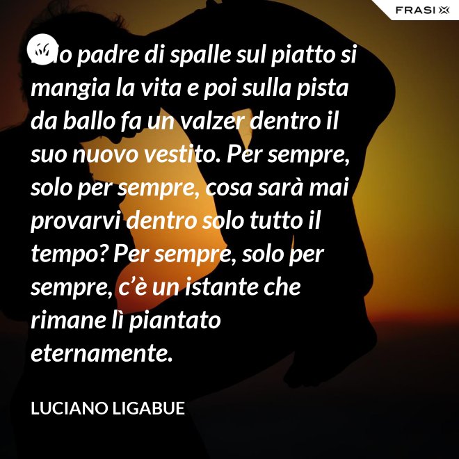 Mio padre di spalle sul piatto si mangia la vita e poi sulla pista da ballo fa un valzer dentro il suo nuovo vestito. Per sempre, solo per sempre, cosa sarà mai provarvi dentro solo tutto il tempo? Per sempre, solo per sempre, c’è un istante che rimane lì piantato eternamente. - Luciano Ligabue
