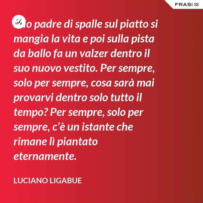 Mio padre di spalle sul piatto si mangia la vita e poi sulla pista da ballo fa un valzer dentro il suo nuovo vestito. Per sempre, solo per sempre, cosa sarà mai provarvi dentro solo tutto il tempo? Per sempre, solo per sempre, c’è un istante che rimane lì piantato eternamente. - Luciano Ligabue