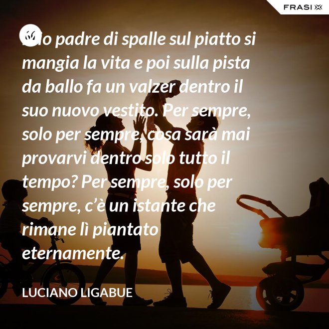 Mio padre di spalle sul piatto si mangia la vita e poi sulla pista da ballo fa un valzer dentro il suo nuovo vestito. Per sempre, solo per sempre, cosa sarà mai provarvi dentro solo tutto il tempo? Per sempre, solo per sempre, c’è un istante che rimane lì piantato eternamente. - Luciano Ligabue