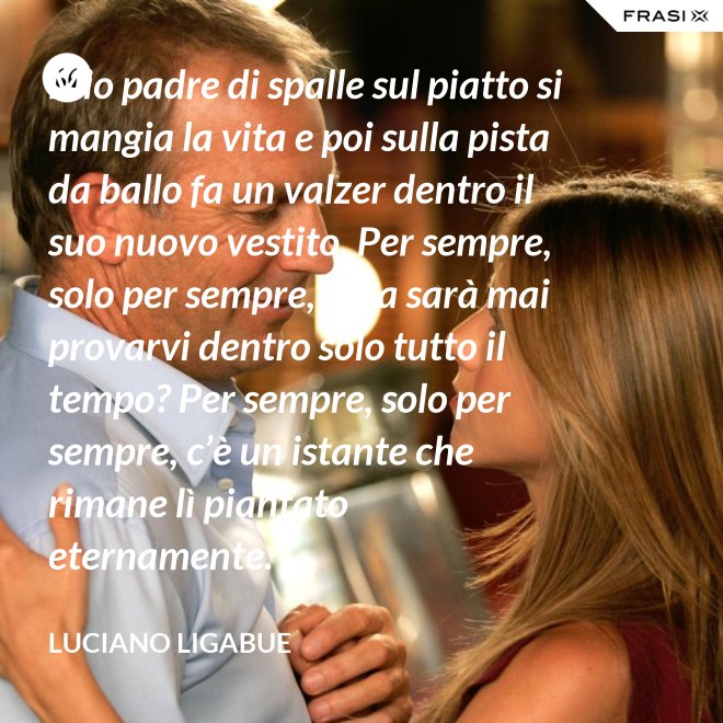 Mio padre di spalle sul piatto si mangia la vita e poi sulla pista da ballo fa un valzer dentro il suo nuovo vestito. Per sempre, solo per sempre, cosa sarà mai provarvi dentro solo tutto il tempo? Per sempre, solo per sempre, c’è un istante che rimane lì piantato eternamente. - Luciano Ligabue