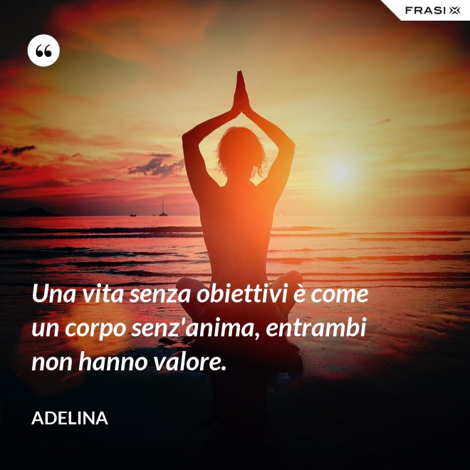 Una vita senza obiettivi è come un corpo senz'anima, entrambi non hanno valore. - Adelina