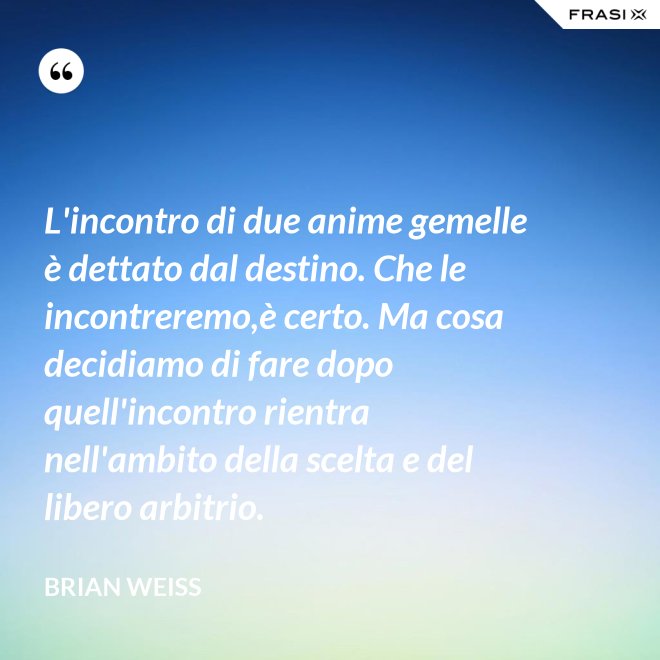 L'incontro di due anime gemelle è dettato dal destino. Che le incontreremo,è certo. Ma cosa decidiamo di fare dopo quell'incontro rientra nell'ambito della scelta e del libero arbitrio. - Brian Weiss