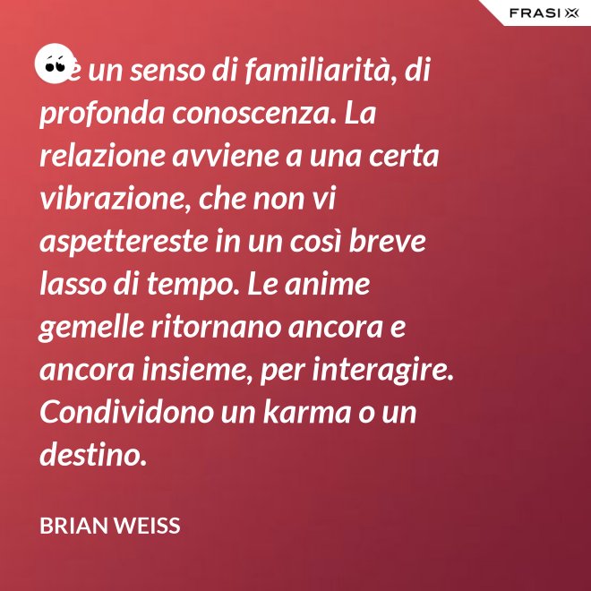 C’è un senso di familiarità, di profonda conoscenza. La relazione avviene a una certa vibrazione, che non vi aspettereste in un così breve lasso di tempo. Le anime gemelle ritornano ancora e ancora insieme, per interagire. Condividono un karma o un destino. - Brian Weiss