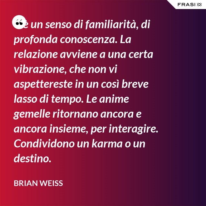 C’è un senso di familiarità, di profonda conoscenza. La relazione avviene a una certa vibrazione, che non vi aspettereste in un così breve lasso di tempo. Le anime gemelle ritornano ancora e ancora insieme, per interagire. Condividono un karma o un destino. - Brian Weiss