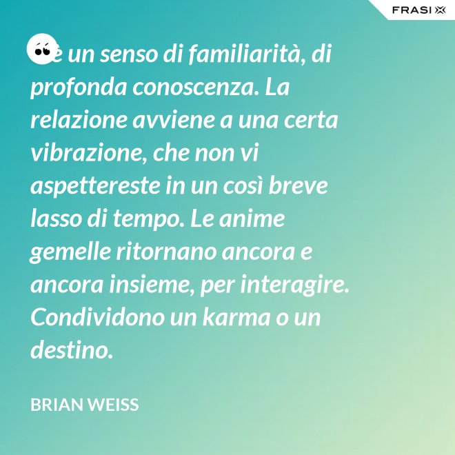 C’è un senso di familiarità, di profonda conoscenza. La relazione avviene a una certa vibrazione, che non vi aspettereste in un così breve lasso di tempo. Le anime gemelle ritornano ancora e ancora insieme, per interagire. Condividono un karma o un destino. - Brian Weiss