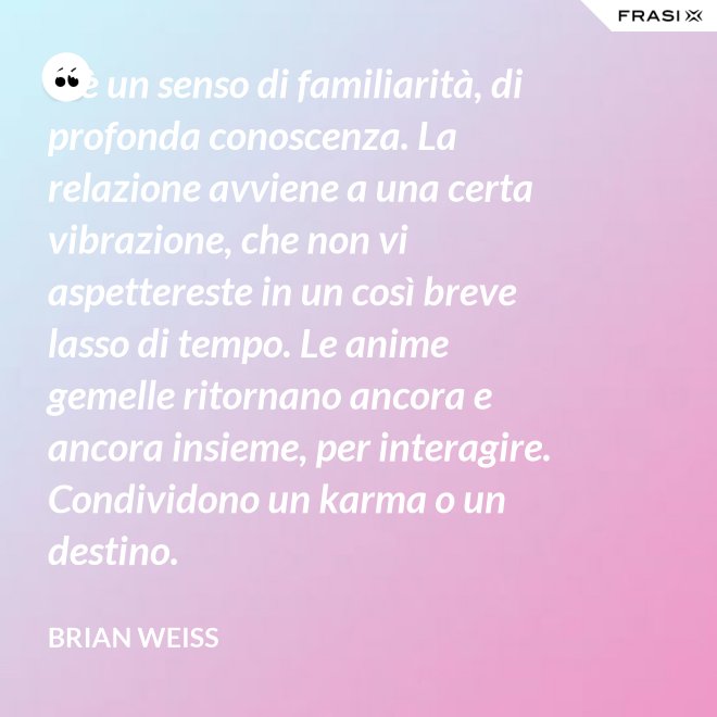 C’è un senso di familiarità, di profonda conoscenza. La relazione avviene a una certa vibrazione, che non vi aspettereste in un così breve lasso di tempo. Le anime gemelle ritornano ancora e ancora insieme, per interagire. Condividono un karma o un destino. - Brian Weiss