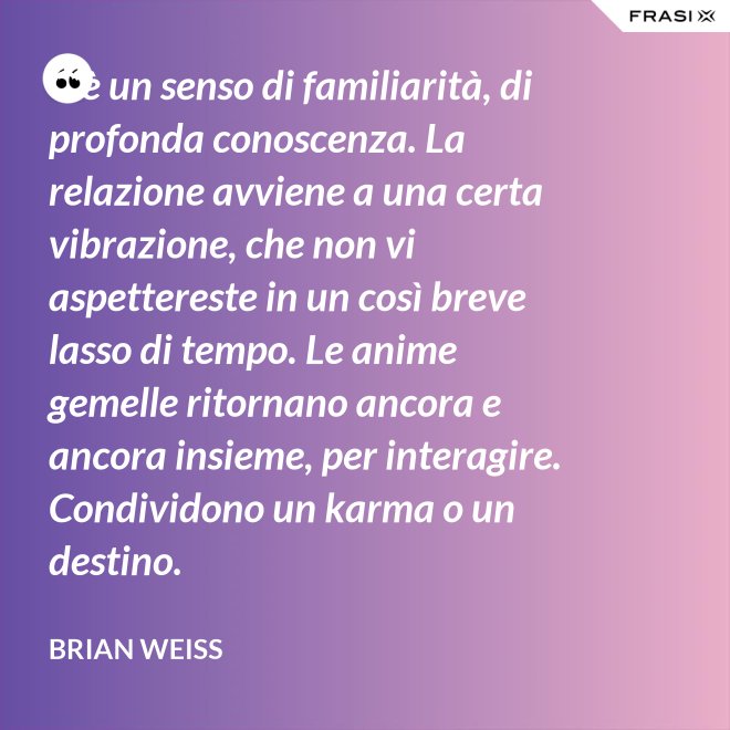 C’è un senso di familiarità, di profonda conoscenza. La relazione avviene a una certa vibrazione, che non vi aspettereste in un così breve lasso di tempo. Le anime gemelle ritornano ancora e ancora insieme, per interagire. Condividono un karma o un destino. - Brian Weiss