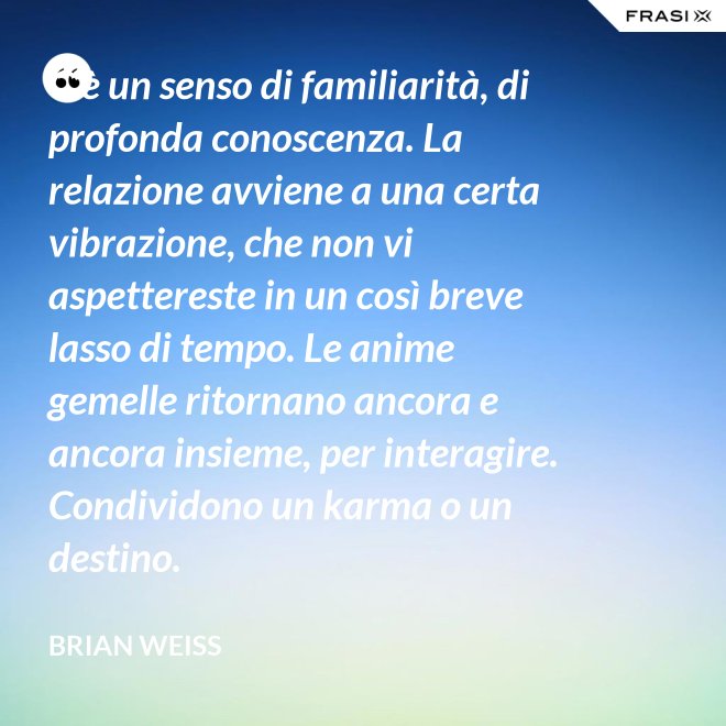 C’è un senso di familiarità, di profonda conoscenza. La relazione avviene a una certa vibrazione, che non vi aspettereste in un così breve lasso di tempo. Le anime gemelle ritornano ancora e ancora insieme, per interagire. Condividono un karma o un destino. - Brian Weiss