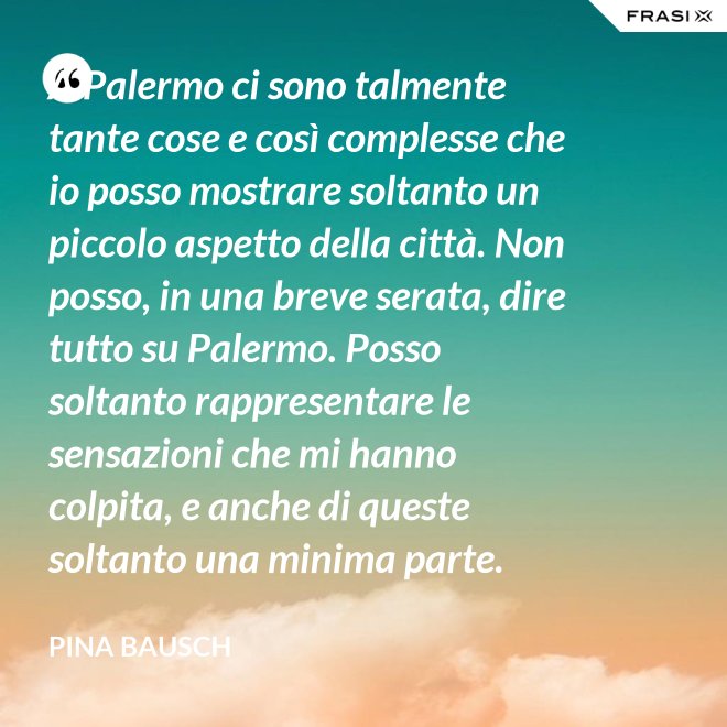 A Palermo ci sono talmente tante cose e così complesse che io posso mostrare soltanto un piccolo aspetto della città. Non posso, in una breve serata, dire tutto su Palermo. Posso soltanto rappresentare le sensazioni che mi hanno colpita, e anche di queste soltanto una minima parte. - Pina Bausch