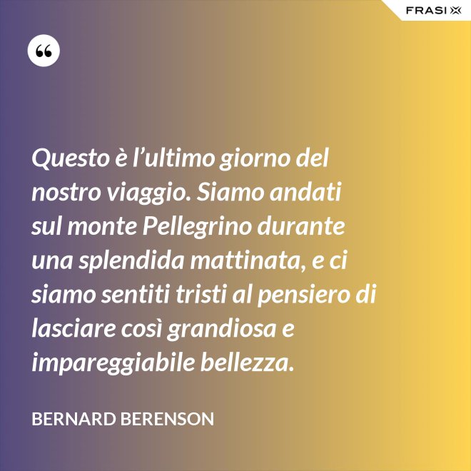 Questo è l’ultimo giorno del nostro viaggio. Siamo andati sul monte Pellegrino durante una splendida mattinata, e ci siamo sentiti tristi al pensiero di lasciare così grandiosa e impareggiabile bellezza. - Bernard Berenson