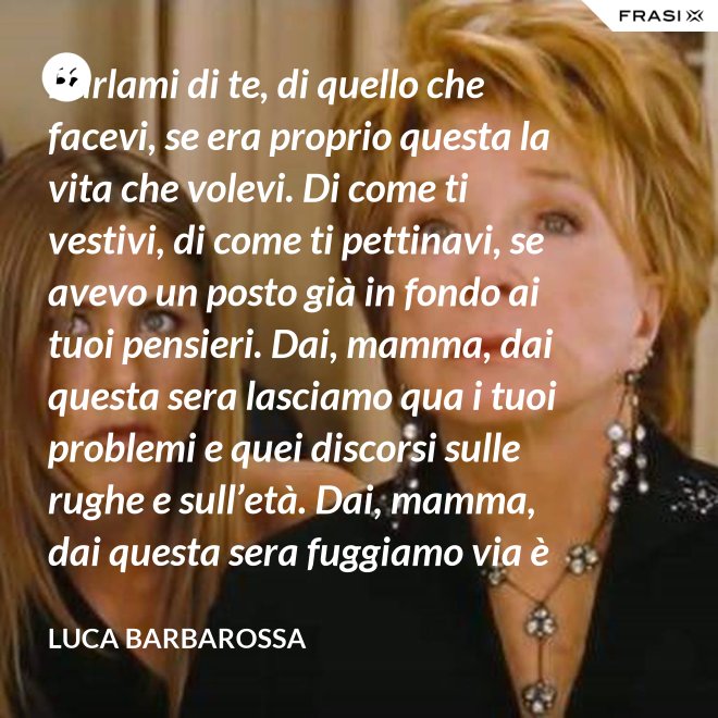 Parlami di te, di quello che facevi, se era proprio questa la vita che volevi. Di come ti vestivi, di come ti pettinavi, se avevo un posto già in fondo ai tuoi pensieri. Dai, mamma, dai questa sera lasciamo qua i tuoi problemi e quei discorsi sulle rughe e sull’età. Dai, mamma, dai questa sera fuggiamo via è tanto che non stiamo insieme e non è certo colpa tua. Ma io ti sento sempre accanto anche quando non ci sono, io ti porto ancora dentro, anche adesso che sono un uomo. - Luca Barbarossa