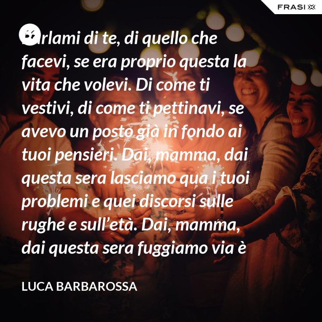 Parlami di te, di quello che facevi, se era proprio questa la vita che volevi. Di come ti vestivi, di come ti pettinavi, se avevo un posto già in fondo ai tuoi pensieri. Dai, mamma, dai questa sera lasciamo qua i tuoi problemi e quei discorsi sulle rughe e sull’età. Dai, mamma, dai questa sera fuggiamo via è tanto che non stiamo insieme e non è certo colpa tua. Ma io ti sento sempre accanto anche quando non ci sono, io ti porto ancora dentro, anche adesso che sono un uomo. - Luca Barbarossa