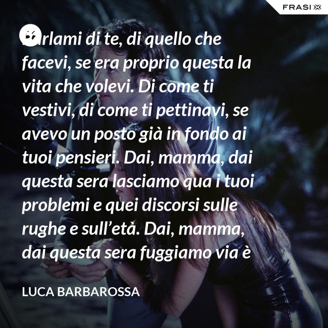 Parlami di te, di quello che facevi, se era proprio questa la vita che volevi. Di come ti vestivi, di come ti pettinavi, se avevo un posto già in fondo ai tuoi pensieri. Dai, mamma, dai questa sera lasciamo qua i tuoi problemi e quei discorsi sulle rughe e sull’età. Dai, mamma, dai questa sera fuggiamo via è tanto che non stiamo insieme e non è certo colpa tua. Ma io ti sento sempre accanto anche quando non ci sono, io ti porto ancora dentro, anche adesso che sono un uomo. - Luca Barbarossa