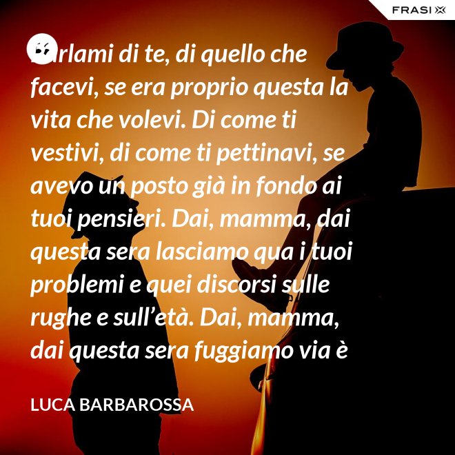 Parlami di te, di quello che facevi, se era proprio questa la vita che volevi. Di come ti vestivi, di come ti pettinavi, se avevo un posto già in fondo ai tuoi pensieri. Dai, mamma, dai questa sera lasciamo qua i tuoi problemi e quei discorsi sulle rughe e sull’età. Dai, mamma, dai questa sera fuggiamo via è tanto che non stiamo insieme e non è certo colpa tua. Ma io ti sento sempre accanto anche quando non ci sono, io ti porto ancora dentro, anche adesso che sono un uomo. - Luca Barbarossa