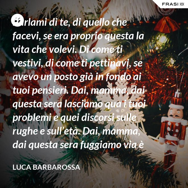 Parlami di te, di quello che facevi, se era proprio questa la vita che volevi. Di come ti vestivi, di come ti pettinavi, se avevo un posto già in fondo ai tuoi pensieri. Dai, mamma, dai questa sera lasciamo qua i tuoi problemi e quei discorsi sulle rughe e sull’età. Dai, mamma, dai questa sera fuggiamo via è tanto che non stiamo insieme e non è certo colpa tua. Ma io ti sento sempre accanto anche quando non ci sono, io ti porto ancora dentro, anche adesso che sono un uomo. - Luca Barbarossa